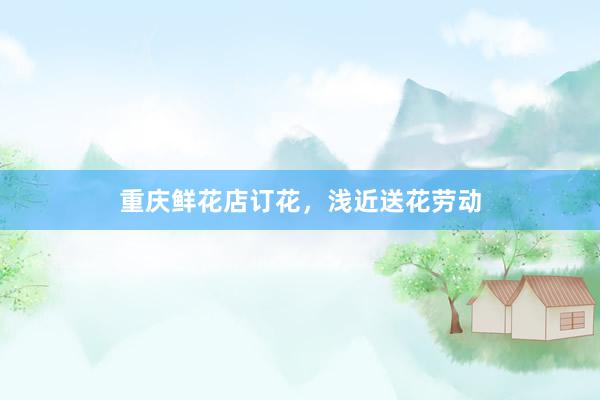 重庆鲜花店订花，浅近送花劳动