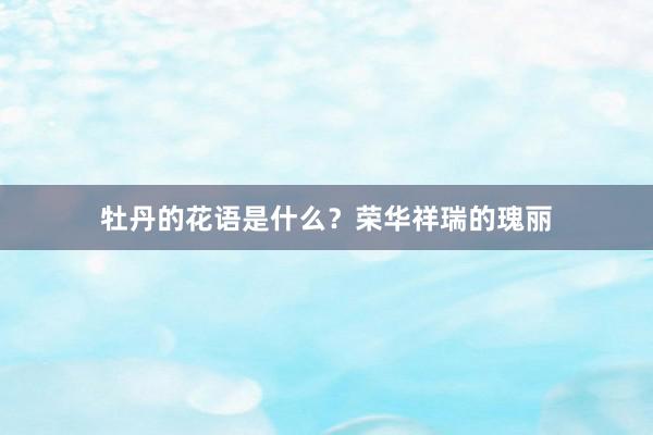牡丹的花语是什么？荣华祥瑞的瑰丽