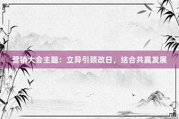 营销大会主题：立异引颈改日，结合共赢发展